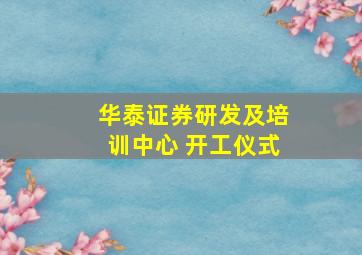 华泰证券研发及培训中心 开工仪式